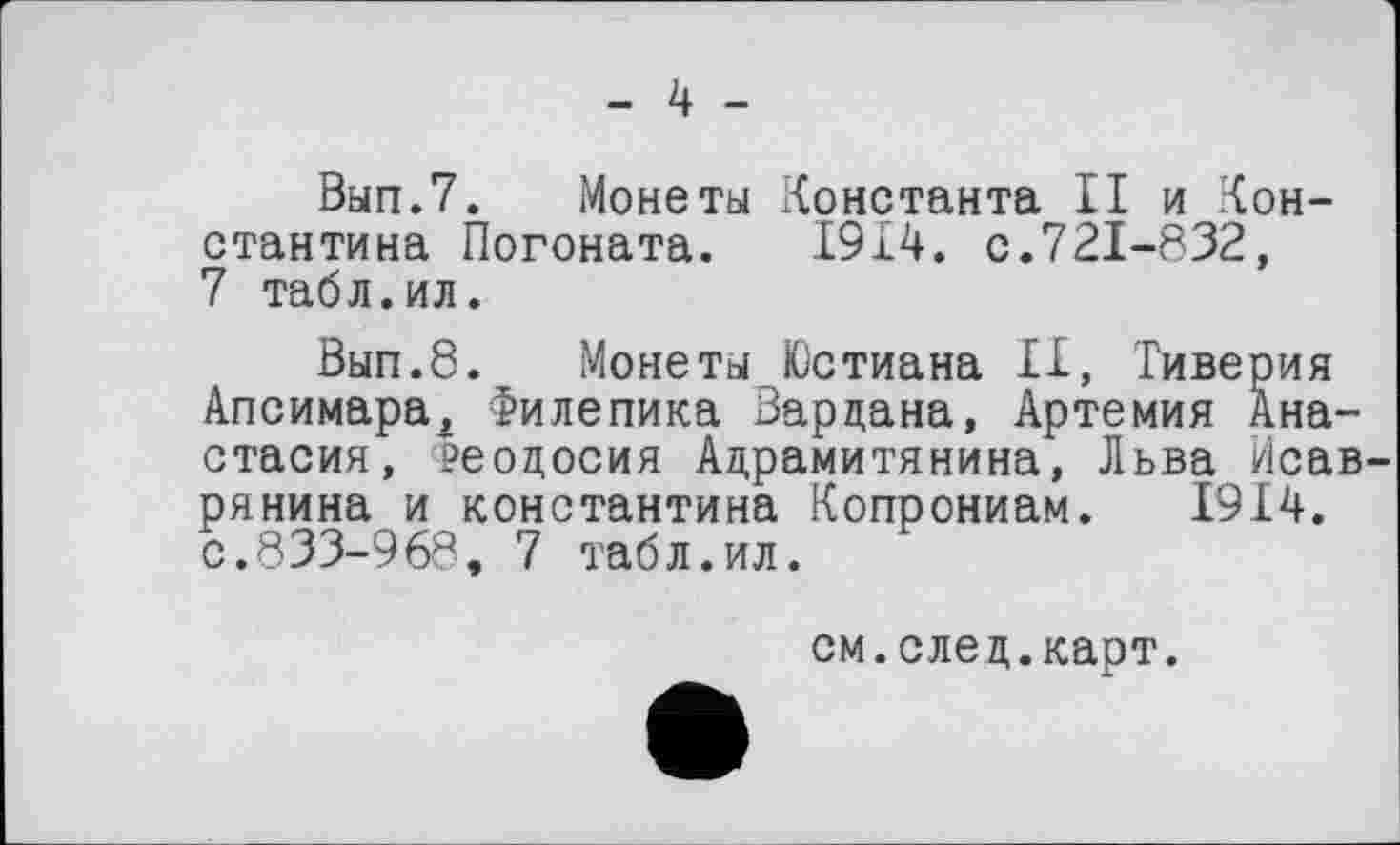 ﻿- 4 -
Вып.7. Монеты Константа II и Константина Погоната. 1914. с.721-832, 7 табл.ил.
Вып.8. Монеты Юстиана II, Тиверия Апсимара2 Филепика Вардана, Артемия Анастасия, ?еодосия Адрамитянина, Льва Исав-рянина и Константина Копрониам. 1914. с.833-968, 7 табл.ил.
см.след.карт.